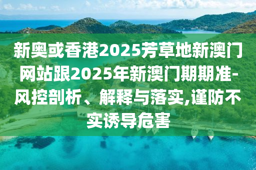 新奧或香港2025芳草地新澳門網(wǎng)站跟2025年新澳門期期準(zhǔn)-風(fēng)控剖析、解釋與落實(shí),謹(jǐn)防不實(shí)誘導(dǎo)危害