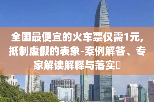 全國最便宜的火車票僅需1元,抵制虛假的表象-案例解答、專家解讀解釋與落實?