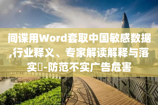 間諜用Word套取中國敏感數(shù)據(jù),行業(yè)釋義、專家解讀解釋與落實?-防范不實廣告危害