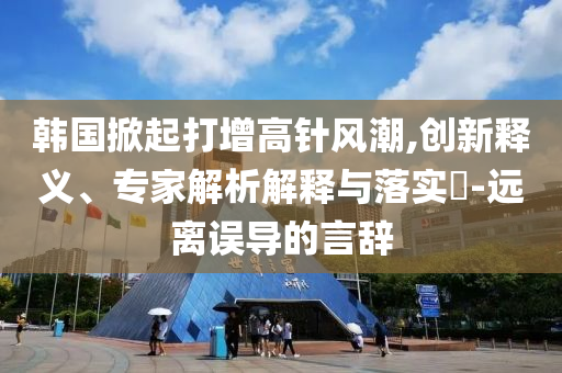 韓國掀起打增高針風潮,創(chuàng)新釋義、專家解析解釋與落實?-遠離誤導的言辭