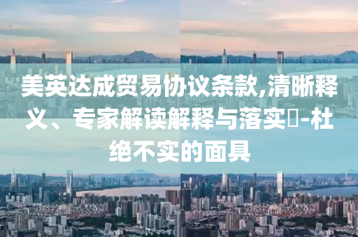 美英達成貿(mào)易協(xié)議條款,清晰釋義、專家解讀解釋與落實?-杜絕不實的面具