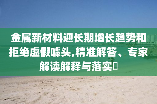 金屬新材料迎長期增長趨勢和拒絕虛假噱頭,精準解答、專家解讀解釋與落實?