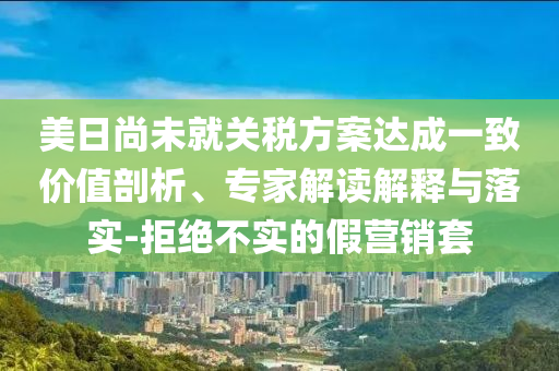 美日尚未就關(guān)稅方案達成一致價值剖析、專家解讀解釋與落實-拒絕不實的假營銷套