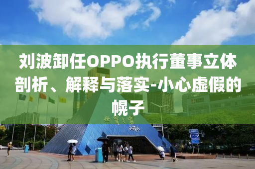 劉波卸任OPPO執(zhí)行董事立體剖析、解釋與落實-小心虛假的幌子