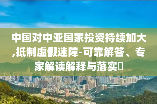 中國(guó)對(duì)中亞國(guó)家投資持續(xù)加大,抵制虛假迷障-可靠解答、專家解讀解釋與落實(shí)?