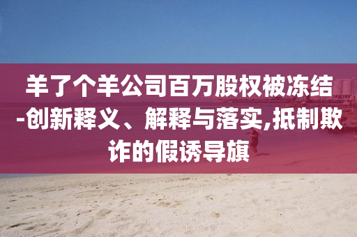 羊了個(gè)羊公司百萬(wàn)股權(quán)被凍結(jié)-創(chuàng)新釋義、解釋與落實(shí),抵制欺詐的假誘導(dǎo)旗