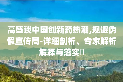 高盛談中國(guó)創(chuàng)新藥熱潮,規(guī)避偽假宣傳局-詳細(xì)剖析、專家解析解釋與落實(shí)?
