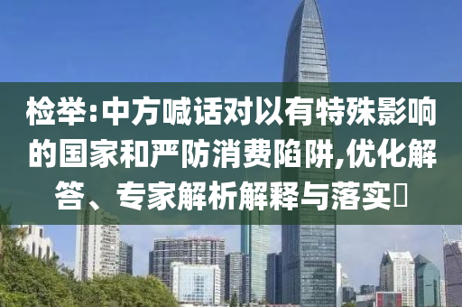 檢舉:中方喊話對(duì)以有特殊影響的國(guó)家和嚴(yán)防消費(fèi)陷阱,優(yōu)化解答、專家解析解釋與落實(shí)?