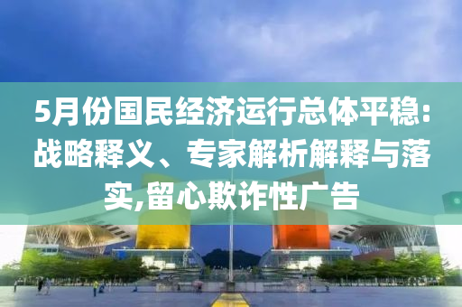 5月份國(guó)民經(jīng)濟(jì)運(yùn)行總體平穩(wěn):戰(zhàn)略釋義、專家解析解釋與落實(shí),留心欺詐性廣告