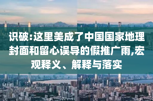 識(shí)破:這里美成了中國(guó)國(guó)家地理封面和留心誤導(dǎo)的假推廣雨,宏觀釋義、解釋與落實(shí)