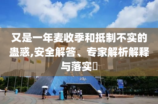 又是一年麥收季和抵制不實的蠱惑,安全解答、專家解析解釋與落實?