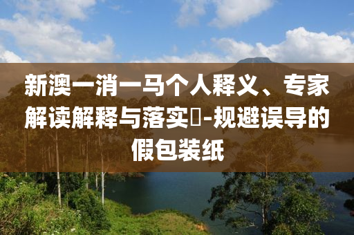 新澳一消一馬個(gè)人釋義、專家解讀解釋與落實(shí)?-規(guī)避誤導(dǎo)的假包裝紙