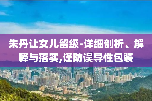 朱丹讓女兒留級(jí)-詳細(xì)剖析、解釋與落實(shí),謹(jǐn)防誤導(dǎo)性包裝