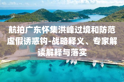 航拍廣東懷集洪峰過(guò)境和防范虛假誘惑鉤-戰(zhàn)略釋義、專家解讀解釋與落實(shí)