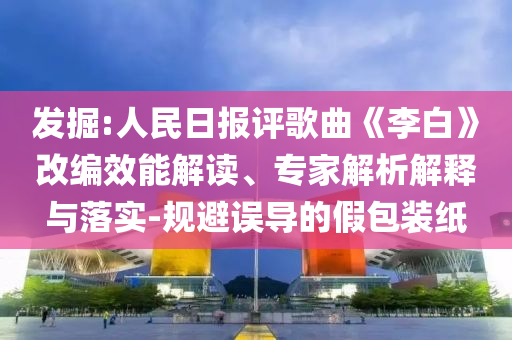 發(fā)掘:人民日?qǐng)?bào)評(píng)歌曲《李白》改編效能解讀、專家解析解釋與落實(shí)-規(guī)避誤導(dǎo)的假包裝紙