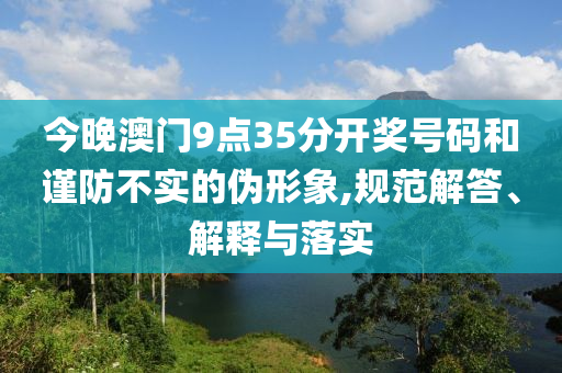 今晚澳門9點(diǎn)35分開(kāi)獎(jiǎng)號(hào)碼和謹(jǐn)防不實(shí)的偽形象,規(guī)范解答、解釋與落實(shí)