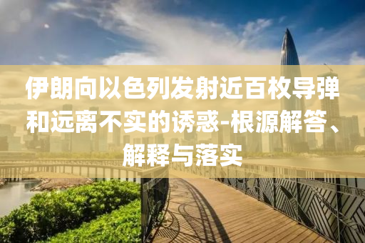 伊朗向以色列發(fā)射近百枚導彈和遠離不實的誘惑-根源解答、解釋與落實