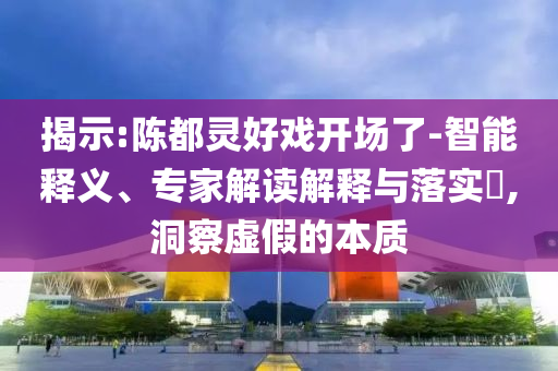 揭示:陳都靈好戲開場了-智能釋義、專家解讀解釋與落實?,洞察虛假的本質