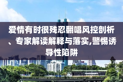 愛情有時很殘忍翻唱風(fēng)控剖析、專家解讀解釋與落實,警惕誘導(dǎo)性陷阱