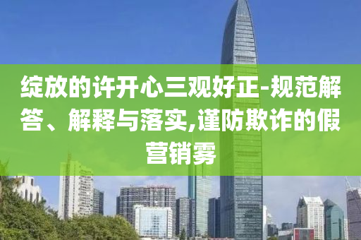 綻放的許開心三觀好正-規(guī)范解答、解釋與落實,謹(jǐn)防欺詐的假營銷霧