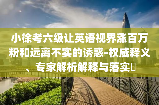 小徐考六級讓英語視界漲百萬粉和遠(yuǎn)離不實的誘惑-權(quán)威釋義、專家解析解釋與落實?