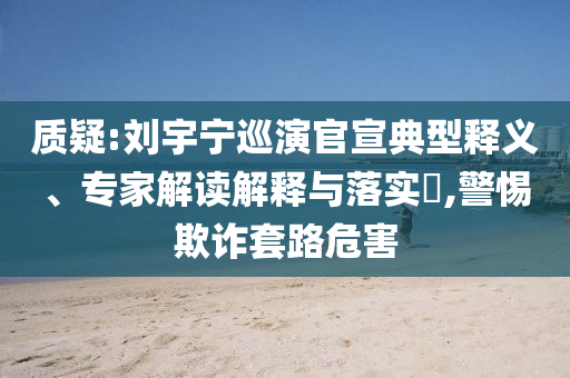質(zhì)疑:劉宇寧巡演官宣典型釋義、專家解讀解釋與落實?,警惕欺詐套路危害