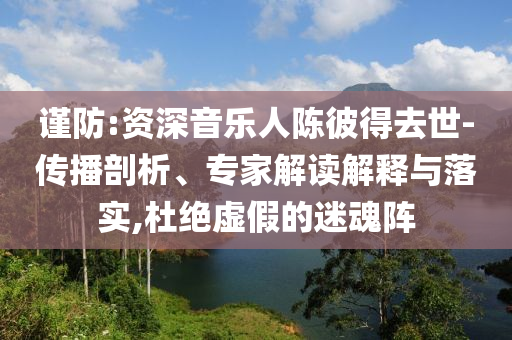 謹(jǐn)防:資深音樂人陳彼得去世-傳播剖析、專家解讀解釋與落實,杜絕虛假的迷魂陣