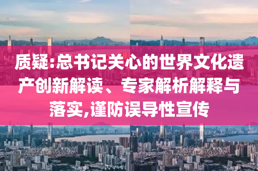 質(zhì)疑:總書(shū)記關(guān)心的世界文化遺產(chǎn)創(chuàng)新解讀、專家解析解釋與落實(shí),謹(jǐn)防誤導(dǎo)性宣傳