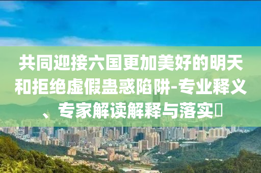 共同迎接六國(guó)更加美好的明天和拒絕虛假蠱惑陷阱-專業(yè)釋義、專家解讀解釋與落實(shí)?