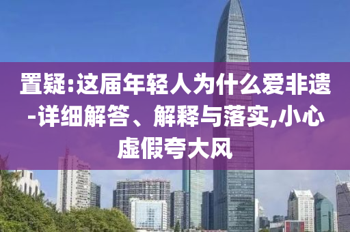 置疑:這屆年輕人為什么愛非遺-詳細(xì)解答、解釋與落實(shí),小心虛假夸大風(fēng)