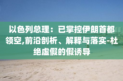 以色列總理：已掌控伊朗首都領(lǐng)空,前沿剖析、解釋與落實(shí)-杜絕虛假的假誘導(dǎo)