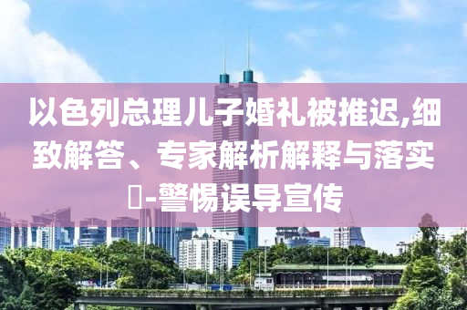 以色列總理兒子婚禮被推遲,細(xì)致解答、專家解析解釋與落實(shí)?-警惕誤導(dǎo)宣傳