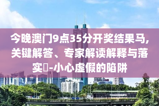 今晚澳門9點35分開獎結(jié)果馬,關(guān)鍵解答、專家解讀解釋與落實?-小心虛假的陷阱