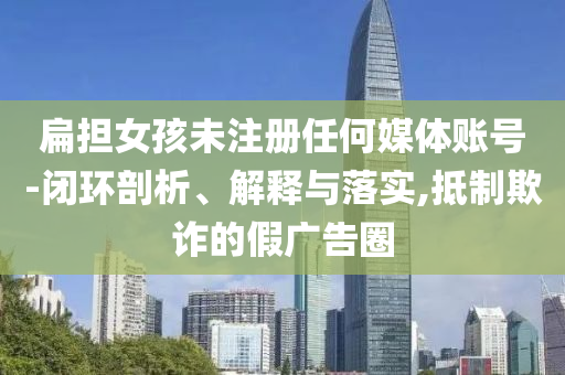扁擔(dān)女孩未注冊任何媒體賬號-閉環(huán)剖析、解釋與落實(shí),抵制欺詐的假廣告圈
