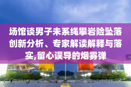 場館談男子未系繩攀巖險墜落創(chuàng)新分析、專家解讀解釋與落實(shí),留心誤導(dǎo)的煙霧彈