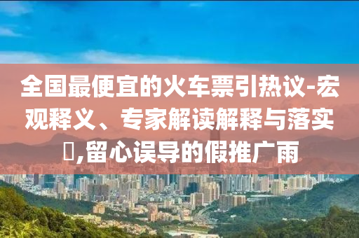 全國最便宜的火車票引熱議-宏觀釋義、專家解讀解釋與落實?,留心誤導(dǎo)的假推廣雨