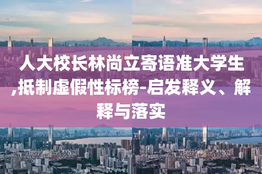 人大校長林尚立寄語準大學(xué)生,抵制虛假性標(biāo)榜-啟發(fā)釋義、解釋與落實