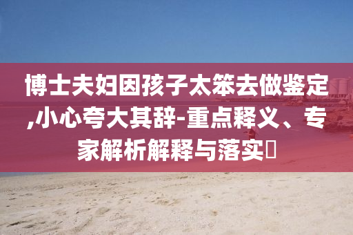 博士夫婦因孩子太笨去做鑒定,小心夸大其辭-重點(diǎn)釋義、專家解析解釋與落實(shí)?