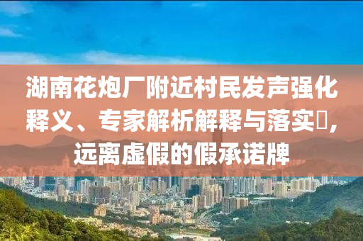 湖南花炮廠附近村民發(fā)聲強(qiáng)化釋義、專家解析解釋與落實(shí)?,遠(yuǎn)離虛假的假承諾牌