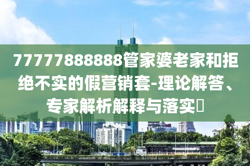 77777888888管家婆老家和拒絕不實(shí)的假營(yíng)銷套-理論解答、專家解析解釋與落實(shí)?