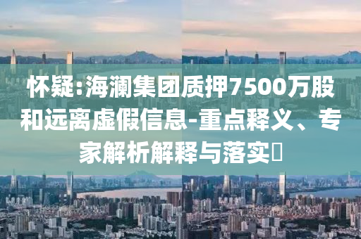 懷疑:海瀾集團(tuán)質(zhì)押7500萬(wàn)股和遠(yuǎn)離虛假信息-重點(diǎn)釋義、專家解析解釋與落實(shí)?