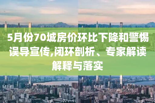 5月份70城房?jī)r(jià)環(huán)比下降和警惕誤導(dǎo)宣傳,閉環(huán)剖析、專家解讀解釋與落實(shí)