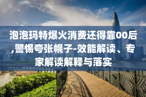 泡泡瑪特爆火消費還得靠00后,警惕夸張幌子-效能解讀、專家解讀解釋與落實