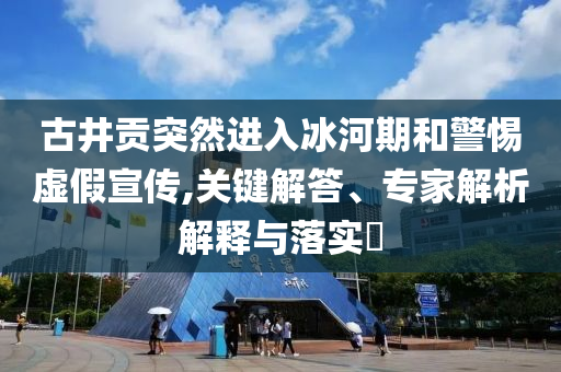 古井貢突然進入冰河期和警惕虛假宣傳,關(guān)鍵解答、專家解析解釋與落實?