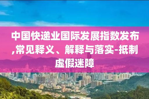 中國快遞業(yè)國際發(fā)展指數(shù)發(fā)布,常見釋義、解釋與落實-抵制虛假迷障