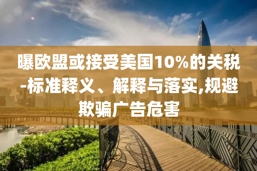 曝歐盟或接受美國10%的關(guān)稅-標準釋義、解釋與落實,規(guī)避欺騙廣告危害