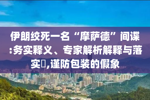 伊朗絞死一名“摩薩德”間諜:務(wù)實(shí)釋義、專家解析解釋與落實(shí)?,謹(jǐn)防包裝的假象