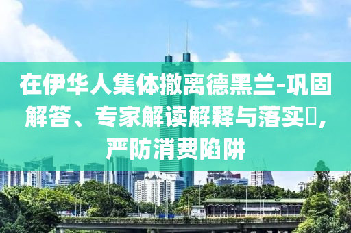 在伊華人集體撤離德黑蘭-鞏固解答、專家解讀解釋與落實(shí)?,嚴(yán)防消費(fèi)陷阱