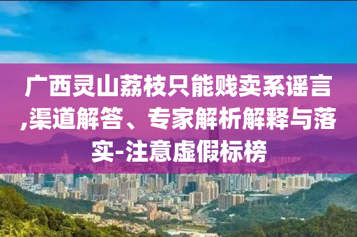 廣西靈山荔枝只能賤賣系謠言,渠道解答、專家解析解釋與落實-注意虛假標(biāo)榜