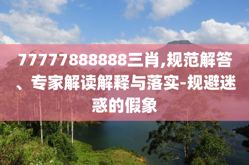 77777888888三肖,規(guī)范解答、專家解讀解釋與落實-規(guī)避迷惑的假象